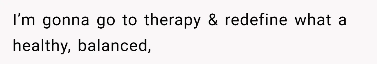 I’m gonna go to therapy & redefine what a healthy, balanced,