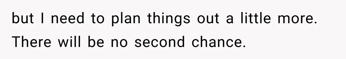 but I need to plan things out a little more. There will be no second chance.