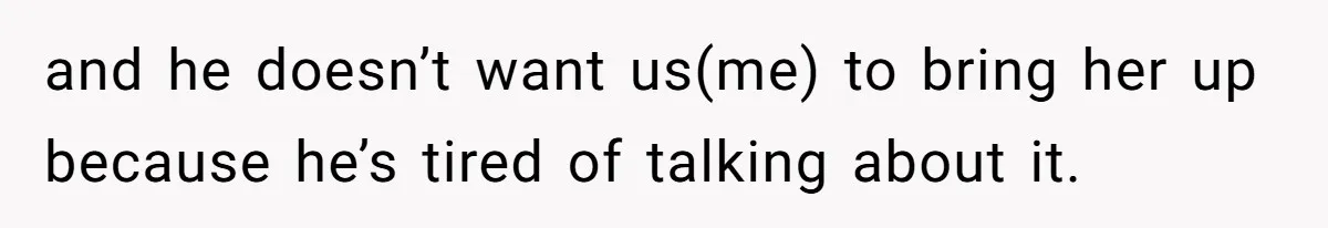 and he doesn’t want us(me) to bring her up because he’s tired of talking about it.