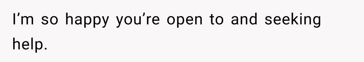 I’m so happy you’re open to and seeking help.