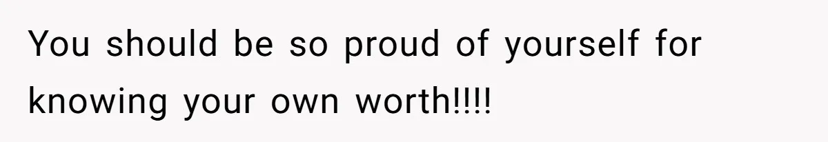 You should be so proud of yourself for knowing your own worth!!!!