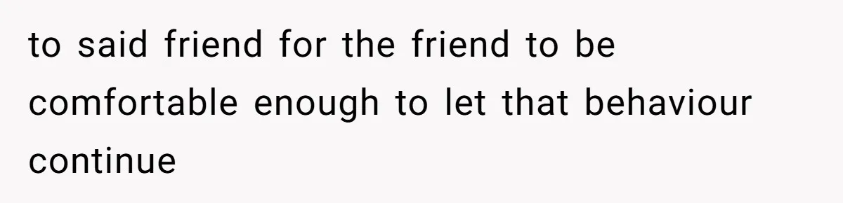 to said friend for the friend to be comfortable enough to let that behaviour continue