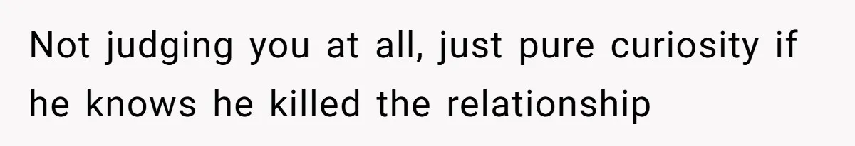 Not judging you at all, just pure curiosity if he knows he killed the relationship