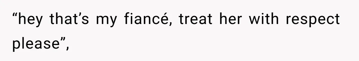 “hey that’s my fiancé, treat her with respect please”,