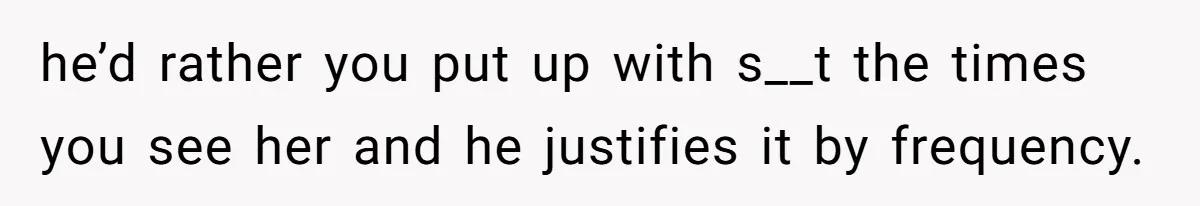 he’d rather you put up with s__t the times you see her and he justifies it by frequency.