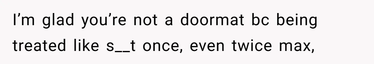 I’m glad you’re not a doormat bc being treated like s__t once, even twice max,
