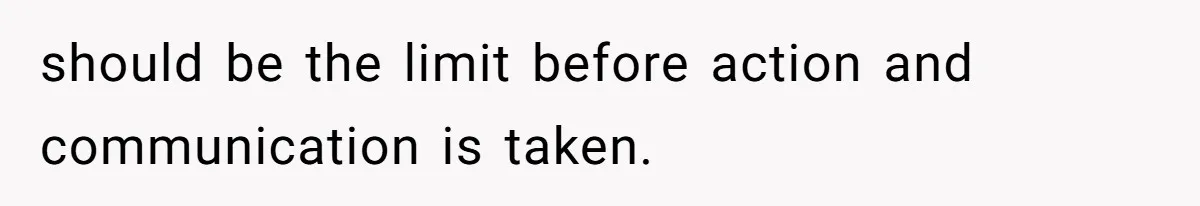 should be the limit before action and communication is taken.