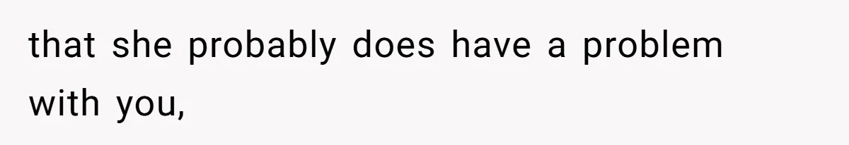 that she probably does have a problem with you,