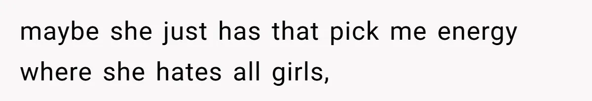 maybe she just has that pick me energy where she hates all girls,