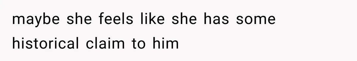 maybe she feels like she has some historical claim to him