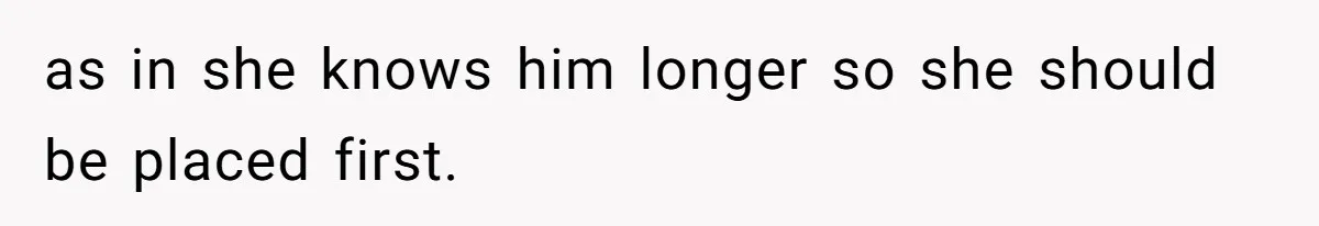 as in she knows him longer so she should be placed first.
