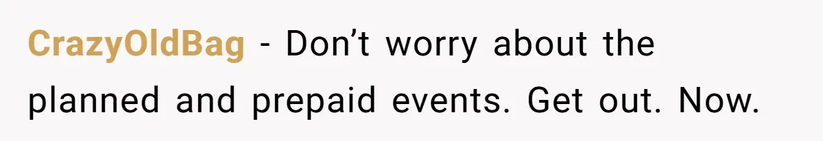 CrazyOldBag − Don’t worry about the planned and prepaid events. Get out. Now.
