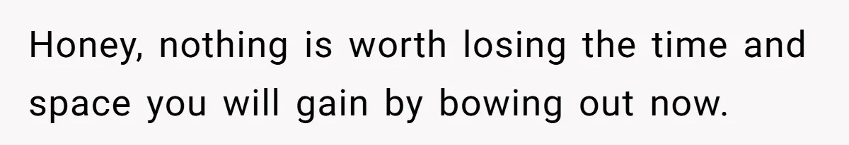 Honey, nothing is worth losing the time and space you will gain by bowing out now.