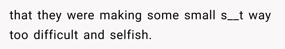 that they were making some small s__t way too difficult and selfish.