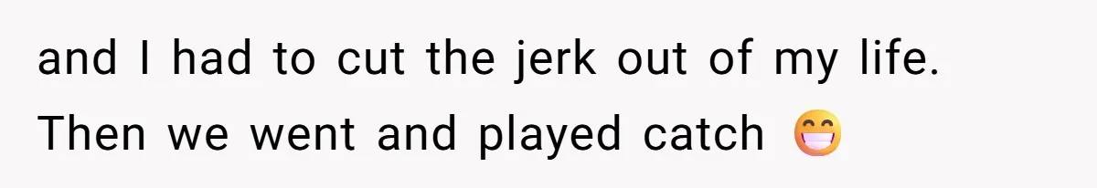 and I had to cut the jerk out of my life. Then we went and played catch 😁