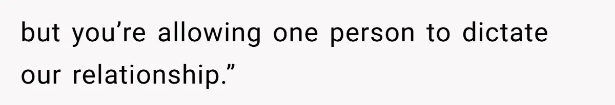 but you’re allowing one person to dictate our relationship.”