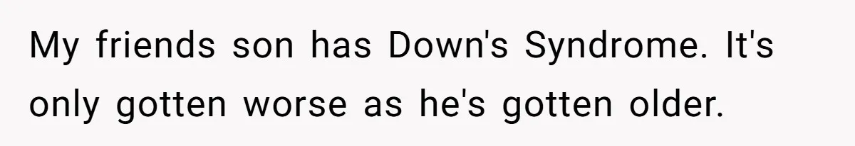 Mom Admits She Hates Her Life After Catching The First Terrifying Signs Of Her Child’s Disability My friends son has Down's Syndrome. It's only gotten worse as he's gotten older.