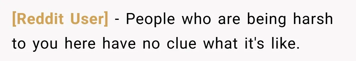 [Reddit User] − People who are being harsh to you here have no clue what it's like.