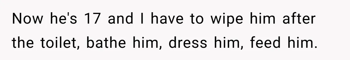 Mom Admits She Hates Her Life After Catching The First Terrifying Signs Of Her Child’s Disability Now he's 17 and I have to wipe him after the toilet, bathe him, dress him, feed him.