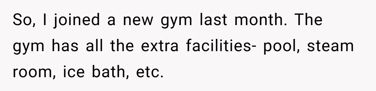 So, I joined a new gym last month. The gym has all the extra facilities- pool, steam room, ice bath, etc.