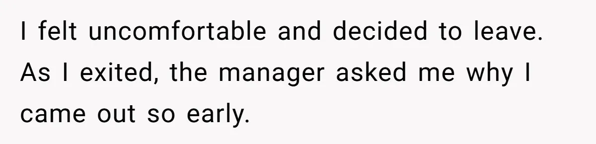 I felt uncomfortable and decided to leave. As I exited, the manager asked me why I came out so early.