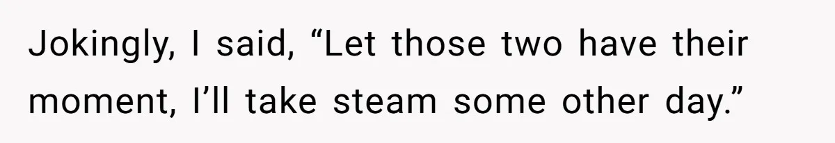 Jokingly, I said, “Let those two have their moment, I’ll take steam some other day.”