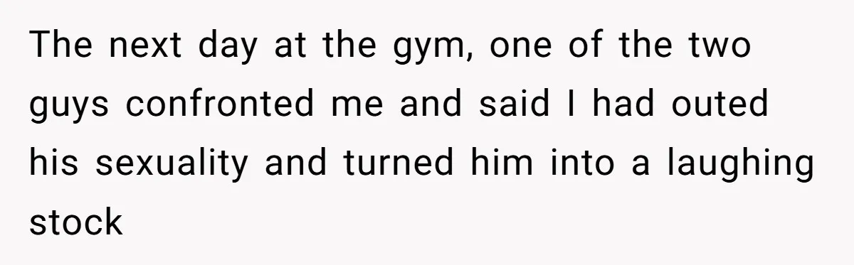 The next day at the gym, one of the two guys confronted me and said I had outed his sexuality and turned him into a laughing stock