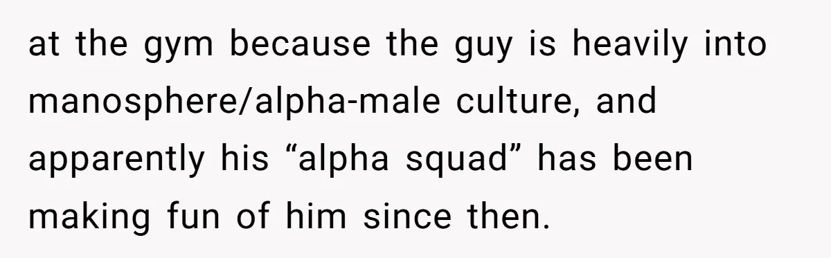 at the gym because the guy is heavily into manosphere/alpha-male culture, and apparently his “alpha squad” has been making fun of him since then.