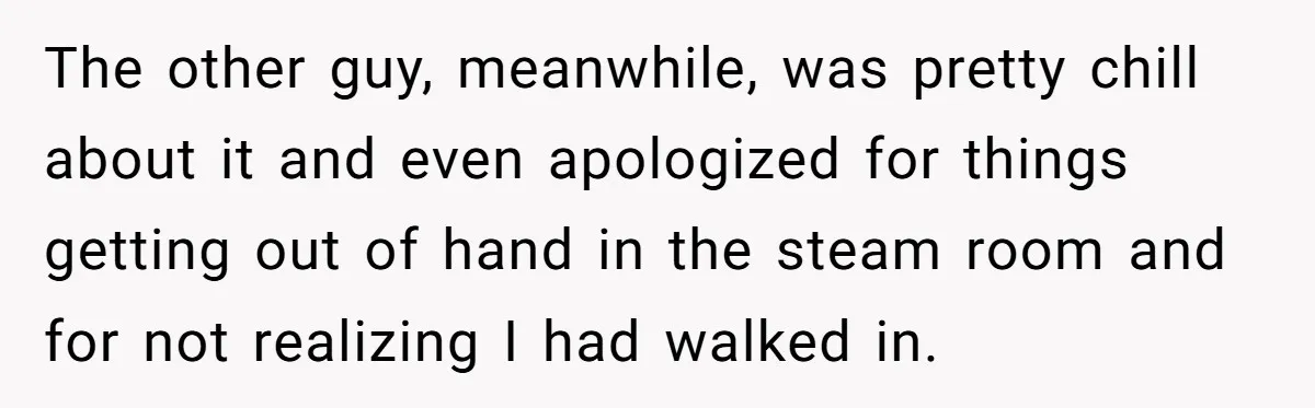 The other guy, meanwhile, was pretty chill about it and even apologized for things getting out of hand in the steam room and for not realizing I had walked in.
