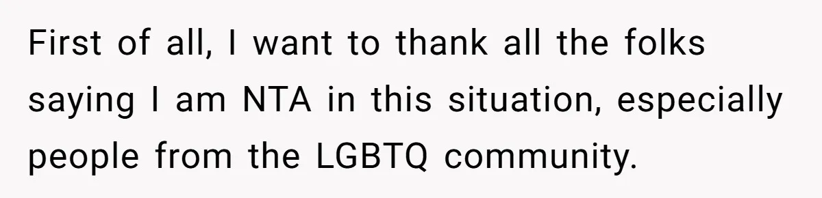 First of all, I want to thank all the folks saying I am NTA in this situation, especially people from the LGBTQ community.