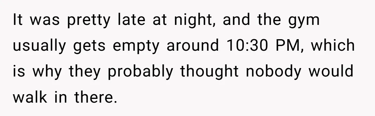It was pretty late at night, and the gym usually gets empty around 10:30 PM, which is why they probably thought nobody would walk in there.
