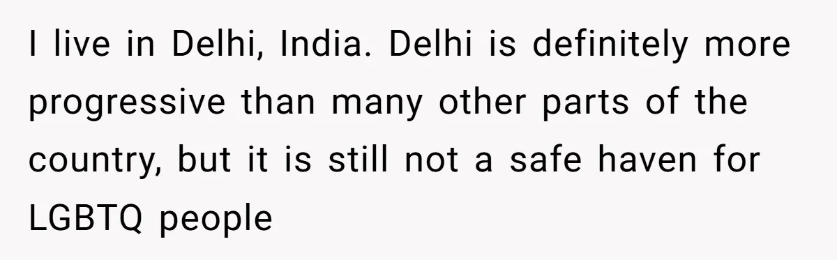 I live in Delhi, India. Delhi is definitely more progressive than many other parts of the country, but it is still not a safe haven for LGBTQ people