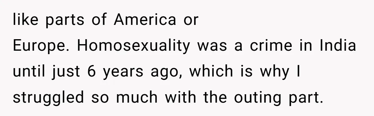 like parts of America or Europe. Homosexuality was a crime in India until just 6 years ago, which is why I struggled so much with the outing part.