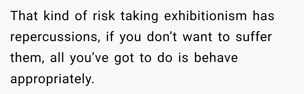 That kind of risk taking exhibitionism has repercussions, if you don’t want to suffer them, all you’ve got to do is behave appropriately.