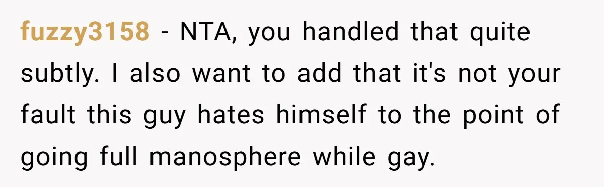 fuzzy3158 − NTA, you handled that quite subtly. I also want to add that it's not your fault this guy hates himself to the point of going full manosphere while...