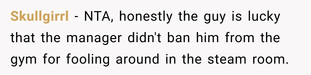 Skullgirrl − NTA, honestly the guy is lucky that the manager didn't ban him from the gym for fooling around in the steam room.