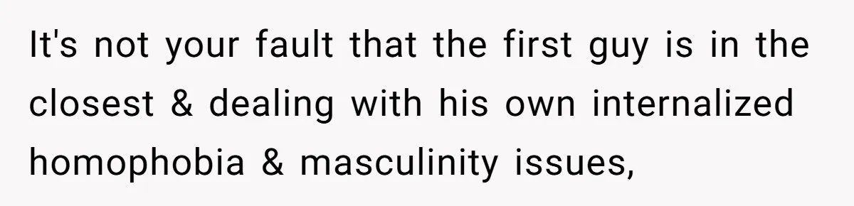 It's not your fault that the first guy is in the closest & dealing with his own internalized homophobia & masculinity issues,
