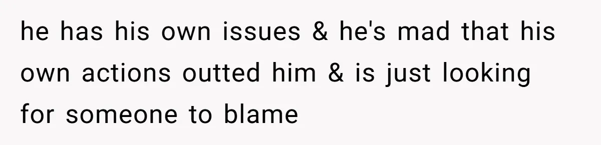 he has his own issues & he's mad that his own actions outted him & is just looking for someone to blame