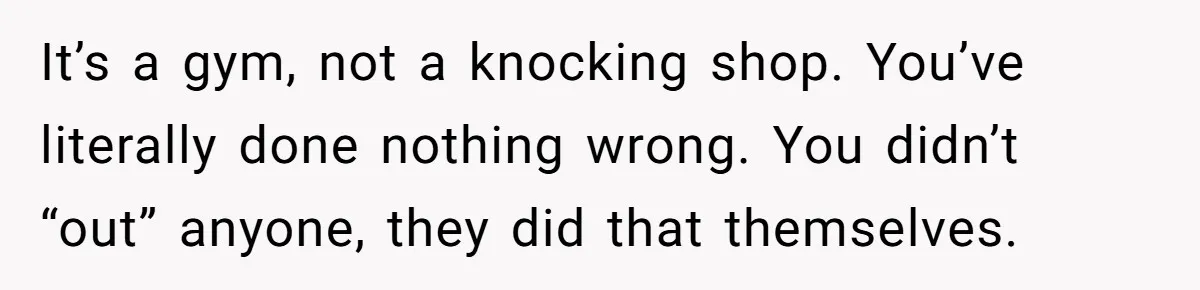 It’s a gym, not a knocking shop. You’ve literally done nothing wrong. You didn’t “out” anyone, they did that themselves.