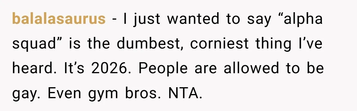 balalasaurus − I just wanted to say “alpha squad” is the dumbest, corniest thing I’ve heard. It’s 2026. People are allowed to be gay. Even gym bros. NTA.