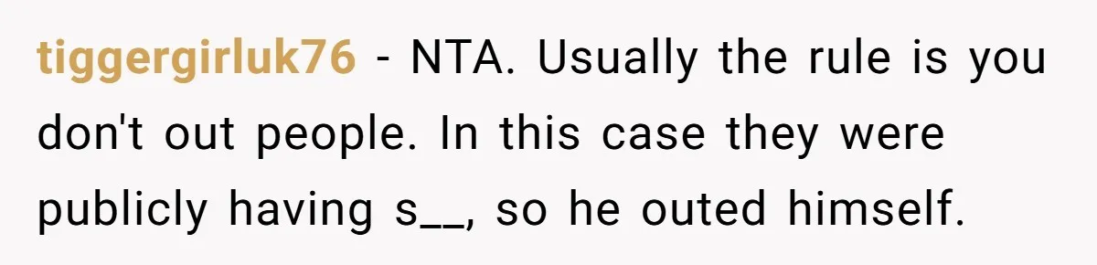 tiggergirluk76 − NTA. Usually the rule is you don't out people. In this case they were publicly having s__, so he outed himself.