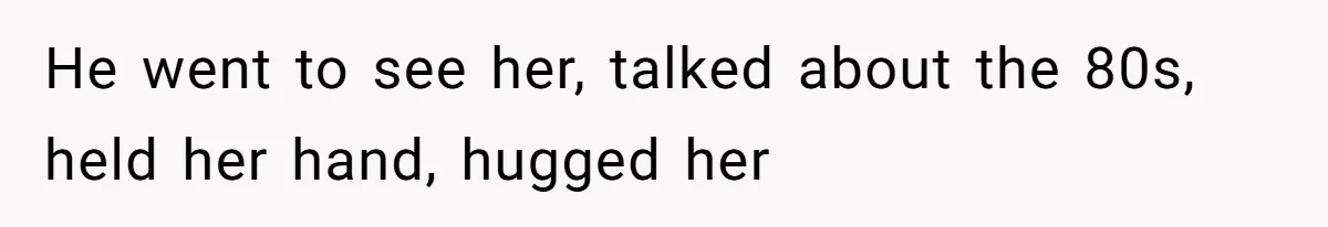 He went to see her, talked about the 80s, held her hand, hugged her