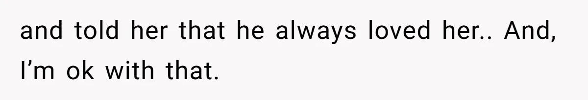 and told her that he always loved her.. And, I’m ok with that.
