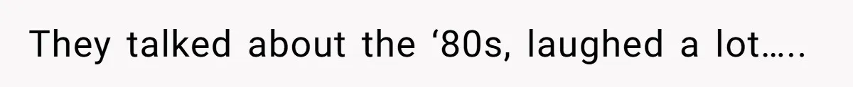 They talked about the ‘80s, laughed a lot…..