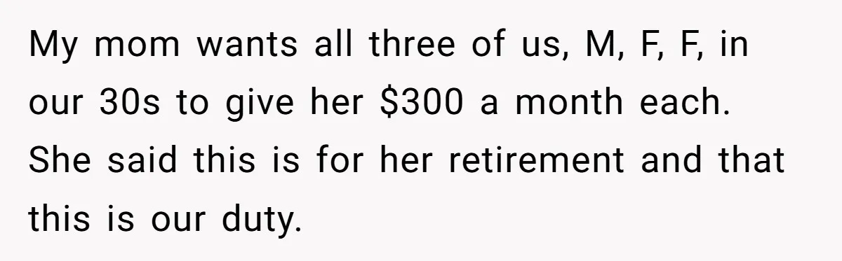 My mom wants all three of us, M, F, F, in our 30s to give her $300 a month each. She said this is for her retirement and that this...