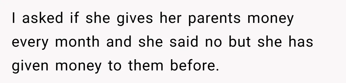 I asked if she gives her parents money every month and she said no but she has given money to them before.