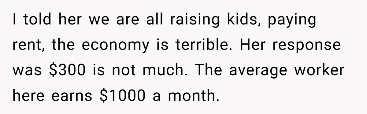 I told her we are all raising kids, paying rent, the economy is terrible. Her response was $300 is not much. The average worker here earns $1000 a month.