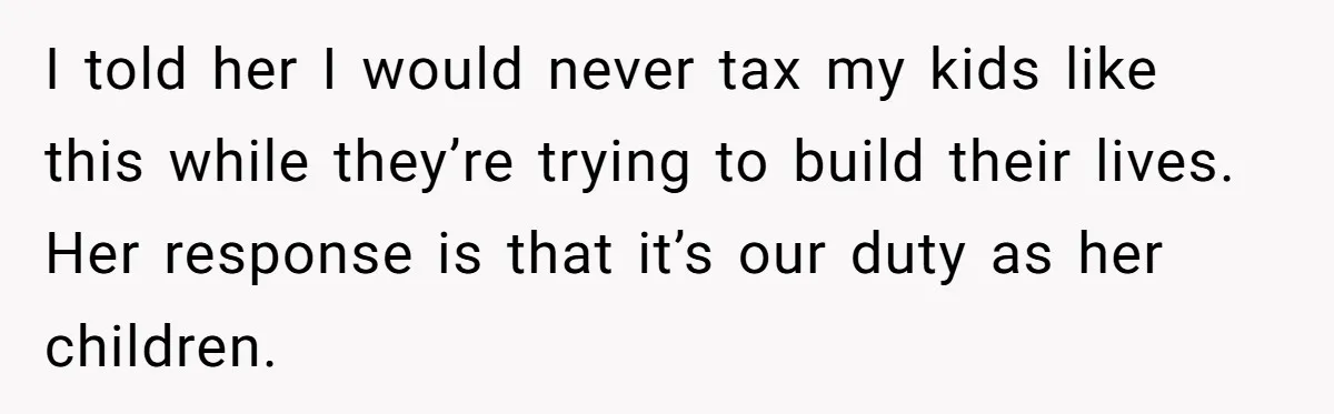 I told her I would never tax my kids like this while they’re trying to build their lives. Her response is that it’s our duty as her children.