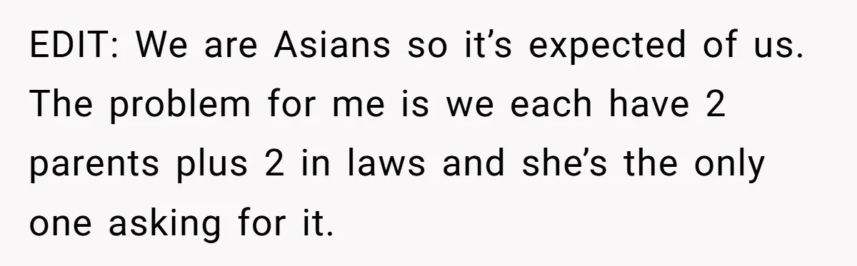 EDIT: We are Asians so it’s expected of us. The problem for me is we each have 2 parents plus 2 in laws and she’s the only one asking for...