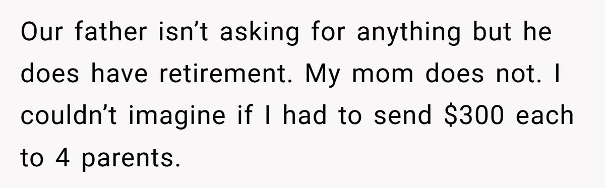 Our father isn’t asking for anything but he does have retirement. My mom does not. I couldn’t imagine if I had to send $300 each to 4 parents.